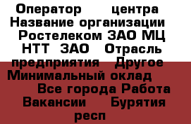 Оператор Call-центра › Название организации ­ Ростелеком ЗАО МЦ НТТ, ЗАО › Отрасль предприятия ­ Другое › Минимальный оклад ­ 17 000 - Все города Работа » Вакансии   . Бурятия респ.